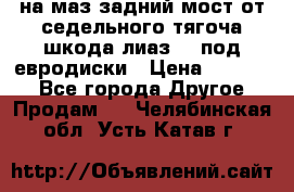 .на маз.задний мост от седельного тягоча шкода-лиаз110 под евродиски › Цена ­ 40 000 - Все города Другое » Продам   . Челябинская обл.,Усть-Катав г.